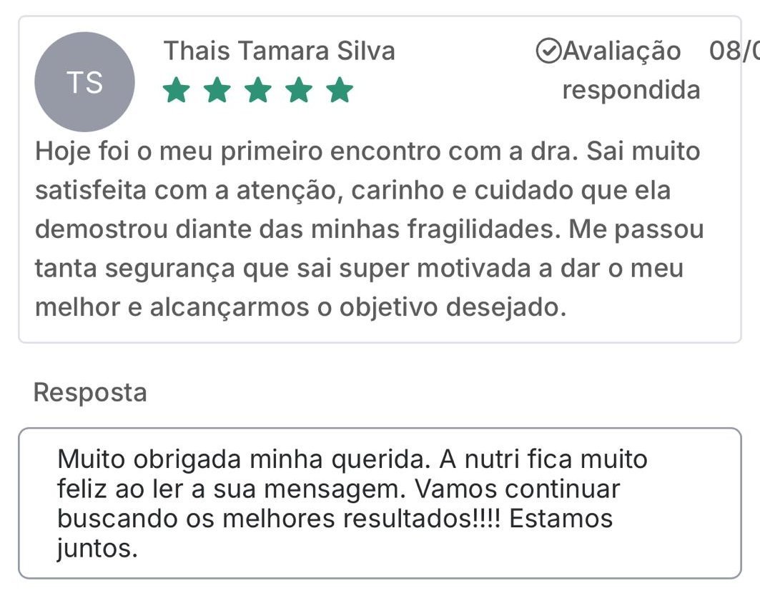 Avaliação de Thais S., 5 estrelas: Hoje foi o meu primeiro encontro com a dra. Saí muito satisfeita com a atenção, carinho e cuidado que ela demonstrou diante das minhas fragilidades. Me passou tanta segurança que saí super motivada a dar o meu melhor e alcançarmos o objetivo desejado. Resposta da Leisy: Muito obrigada minha querida. A nutri fica muito feliz ao ler a sua mensagem. Vamos continuar buscando os melhores resultados! Estamos juntos.